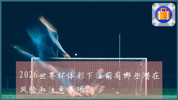 2026世界杯体彩下注前有哪些潜在风险和注意事项?