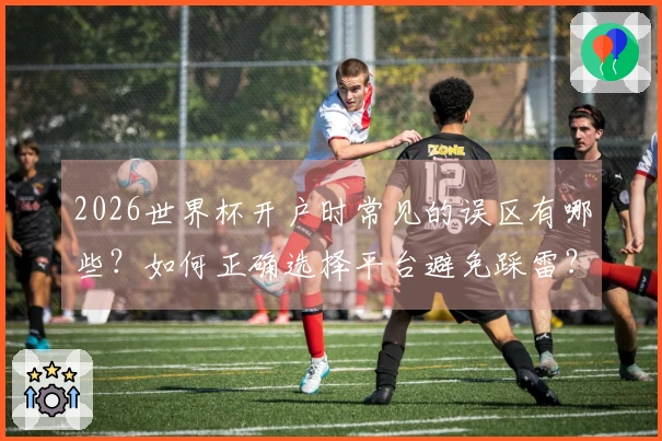 2026世界杯开户时常见的误区有哪些？如何正确选择平台避免踩雷？